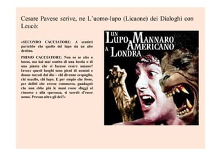 Cesare Pavese scrive, ne L’uomo-lupo (Licaone) dei Dialoghi con
Leucò:
«SECONDO CACCIATORE: A sentirti
parrebbe che quello del lupo sia un alto
destino.
PRIMO CACCIATORE: Non so se alto o
basso, ma hai mai sentito di una bestia o di
una pianta che si facesse essere umano?
Invece questi luoghi sono pieni di uomini e
donne toccati dal dio – chi divenne cespuglio,
chi uccello, chi lupo. E per empio che fosse,
per delitti che avesse commesso, guadagnò
che non ebbe più le mani rosse sfuggì al
rimorso e alla speranza, si scordò d’esser
uomo. Provan altro gli dei?»
 