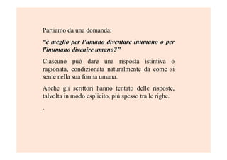 Partiamo da una domanda:
“è“è meglio per l'umano diventare inumano o permeglio per l'umano diventare inumano o per
l'inumano divenire umano?l'inumano divenire umano?””
Ciascuno può dare una risposta istintiva o
ragionata, condizionata naturalmente da come si
sente nella sua forma umana.
Anche gli scrittori hanno tentato delle risposte,
talvolta in modo esplicito, più spesso tra le righe.
.
 