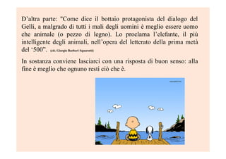 D’altra parte: "Come dice il bottaio protagonista del dialogo del
Gelli, a malgrado di tutti i mali degli uomini è meglio essere uomo
che animale (o pezzo di legno). Lo proclama l’elefante, il più
intelligente degli animali, nell’opera del letterato della prima metà
del ‘500”. (cit. Giorgio Barberi Squarotti)
In sostanza conviene lasciarci con una risposta di buon senso: alla
fine è meglio che ognuno resti ciò che è.
 