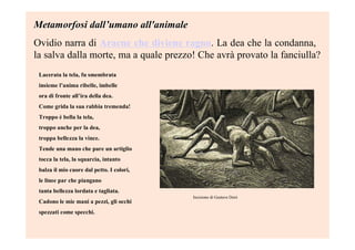Metamorfosi dallMetamorfosi dall’’umano all'animaleumano all'animale
Ovidio narra di Aracne che diviene ragno. La dea che la condanna,
la salva dalla morte, ma a quale prezzo! Che avrà provato la fanciulla?
Lacerata la tela, fu smembrata
insieme l’anima ribelle, imbelle
ora di fronte all’ira della dea.
Come grida la sua rabbia tremenda!
Troppo è bella la tela,
troppo anche per la dea,
troppa bellezza la vince.
Tende una mano che pare un artiglio
tocca la tela, la squarcia, intanto
balza il mio cuore dal petto. I colori,
le linee par che piangano
tanta bellezza lordata e tagliata.
Cadono le mie mani a pezzi, gli occhi
spezzati come specchi.
Incisione di Gustave Doré
 