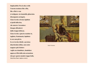 Implacabile d’ira la dea svelle
l’aurata tessitura filo a filo,
filo a filo le vene
si sciolgono: sto immobile ghiacciata
dissanguata asciugata.
Giace la tela a brani, lapidata
ai piedi della dea,
che ancora s’accanisce:
bisogna difendersi
dalla troppa bellezza.
Giace la tela e giaccio esanime io,
tagliata, frantumata, lapidata:
io ora non più io.
Io ero la tela ribelle e preziosa
disarticolata infine, non sento
neppure più il dolore
voglio ora dondolare, dondolare
appesa al filo della mia armoniosa
tela per questo mondo troppo bella.
Maria Rosa Panté, Amplesso retorico
Paolo Veronese
 