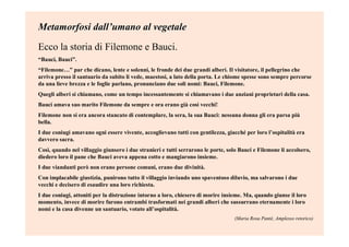 Metamorfosi dallMetamorfosi dall’’umano al vegetaleumano al vegetale
Ecco la storia di Filemone e Bauci.
“Bauci, Bauci”.
“Filemone…” par che dicano, lente e solenni, le fronde dei due grandi alberi. Il visitatore, il pellegrino che
arriva presso il santuario da subito li vede, maestosi, a lato della porta. Le chiome spesse sono sempre percorse
da una lieve brezza e le foglie parlano, pronunciano due soli nomi: Bauci, Filemone.
Quegli alberi si chiamano, come un tempo incessantemente si chiamavano i due anziani proprietari della casa.
Bauci amava suo marito Filemone da sempre e ora erano già così vecchi!
Filemone non si era ancora stancato di contemplare, la sera, la sua Bauci: nessuna donna gli era parsa più
bella.
I due coniugi amavano ogni essere vivente, accoglievano tutti con gentilezza, giacché per loro l’ospitalità era
davvero sacra.
Così, quando nel villaggio giunsero i due stranieri e tutti serrarono le porte, solo Bauci e Filemone li accolsero,
diedero loro il pane che Bauci aveva appena cotto e mangiarono insieme.
I due viandanti però non erano persone comuni, erano due divinità.
Con implacabile giustizia, punirono tutto il villaggio inviando uno spaventoso diluvio, ma salvarono i due
vecchi e decisero di esaudire una loro richiesta.
I due coniugi, attoniti per la distruzione intorno a loro, chiesero di morire insieme. Ma, quando giunse il loro
momento, invece di morire furono entrambi trasformati nei grandi alberi che sussurrano eternamente i loro
nomi e la casa divenne un santuario, votato all’ospitalità.
(Maria Rosa Panté, Amplesso retorico)
 
