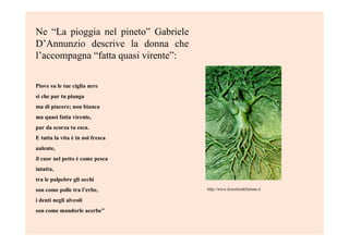 Ne “La pioggia nel pineto” Gabriele
D’Annunzio descrive la donna che
l’accompagna “fatta quasi virente”:
Piove su le tue ciglia nere
sì che par tu pianga
ma di piacere; non bianca
ma quasi fatta virente,
par da scorza tu esca.
E tutta la vita è in noi fresca
aulente,
il cuor nel petto è come pesca
intatta,
tra le palpebre gli occhi
son come polle tra l’erbe,
i denti negli alveoli
son come mandorle acerbe”
http://www.ilcerchiodellaluna.it
 