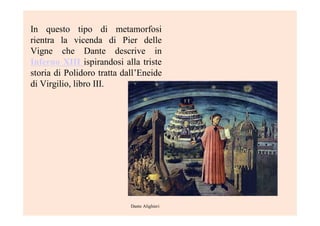 In questo tipo di metamorfosi
rientra la vicenda di Pier delle
Vigne che Dante descrive in
Inferno XIII ispirandosi alla triste
storia di Polidoro tratta dall’Eneide
di Virgilio, libro III.
Dante Alighieri
 