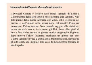 Metamorfosi dallMetamorfosi dall’’umano al mondo astronomicoumano al mondo astronomico
I Dioscuri Castore e Polluce sono fratelli gemelli di Elena e
Clitemnestra; della loro sorte il mito racconta due versioni. Nati
dall’unione della madre Alcmena con Zeus, sotto le spoglie del
marito, e dall’unione nella stessa notte col marito: l’uno era
immortale, l’altro mortale. Non potendo reggere alla divisione,
provocata dalla morte, invocarono gli Dei, Zeus ebbe pietà di
loro e fece sì che mentre un giorno moriva un gemello, il giorno
dopo moriva l’altro, insomma morivano un giorno per uno.
L’altra versione invece è quella della trasformazione, narrata tra
gli altri anche da Euripide, raro caso di metamorfosi presente in
una tragedia.
 