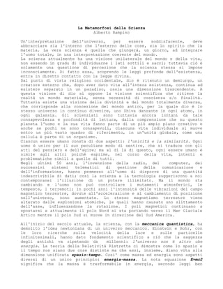 La Metamorfosi della Scienza
Alberto Rampino
Un'interpretazione dell'universo, per essere soddisfacente, deve
abbracciare sia l'interno che l'esterno delle cose, sia lo spirito che la
materia. La vera scienza è quella che giungerà, un giorno, ad integrare
l'uomo totale, in una interpretazione coerente del mondo.
La scienza attualmente ha una visione unilaterale del mondo e della vita,
non essendo in grado di individuarne i lati sottili e sacri; tuttavia ciò è
solamente una questione di percezione che la scienza stessa si impone
inconsciamente. Di fatto essa, scoprendo le leggi profonde dell'esistenza,
entra in diretto contatto con la legge divina.
Dal punto di vista religioso occidentale, dio è ritenuto un demiurgo, un
creatore esterno che, dopo aver dato vita all'intera esistenza, continua ad
esistere separato in un paradiso, ossia una dimensione trascendente. A
questa visione di dio si oppone la visione scientifica che ritiene la
realtà un mondo materiale, senza necessità di coscienza e/o finalità.
Tuttavia esiste una visione della divinità e del mondo totalmente diversa,
che corrisponde alla concezione del mondo antico, per la quale dio è lo
stesso universo in continuo divenire, uno Shiva danzante in ogni atomo, in
ogni galassia. Gli scienziati sono tuttavia ancora lontani da tale
consapevolezza e profondità di lettura, dalla comprensione che su questo
pianeta l'uomo e la sua vita fanno parte di un più ampio piano creativo e
anche se pochi ne sono consapevoli, ciascuna vita individuale si muove
entro un più vasto quadro di riferimento, in un'unità globale, come una
cellula è parte di un organismo.
Ciascun essere umano consta di due aspetti: l'unicità e la similarità. Ogni
uomo è unico per il suo peculiare modo di sentire, che si traduce con gli
atti del pensiero e dell'agire; ma al di là di questo, ogni essere umano è
simile agli altri poiché esprime, nel corso della vita, intenti e
problematiche simili a quelle di tutti.
Negli ultimi 50 anni, l'invenzione della radio, del computer, dei
successivi sistemi telematici di gestione della comunicazione e
dell'informazione, hanno permesso all'uomo di disporre di una quantità
indescrivibile di dati; così la scienza e la tecnologia suggeriscono a noi
contemporanei l'illusione di un potere illimitato. Ma il mondo sta
cambiando e l'uomo non può controllare i mutamenti atmosferici, le
tempeste, i terremoti; in pochi anni l'intensità delle vibrazioni del campo
magnetico terrestre, dovute all'accelerazione e al cambiamento di posizione
nell'universo, sono aumentate. Lo stesso magnetismo terrestre viene
alterato dalle esplosioni atomiche, le quali hanno causato uno slittamento
dell'asse, influenzandone la rotazione. I poli magnetici continuano a
spostarsi e attualmente il polo Nord si sta portando verso il Mar Glaciale
Artico mentre il polo Sud si muove in direzione del Sud America.
All'inizio del secolo attuale, la scienza, con la meccanica quantistica, ha
demolito l'idea newtoniana di un universo meccanico. Einstein e Bohr, con
le loro ricerche sulla velocità della luce e sulle particelle
infinitesimali, hanno dato fondamento scientifico a ciò che la saggezza
degli antichi va ripetendo da millenni: l'universo non è altro che
energia. La teoria della Relatività Ristretta ci dimostra come lo spazio e
il tempo non siano due cose distinte ma che essi, insieme, diano vita alla
dimensione unificata spazio-tempo. Cosi' come massa ed energia sono aspetti
diversi di un unico principio: energia-massa. La nota equazione E=mc2
significa che la massa è trasformabile in energia, secondo leggi ben
 