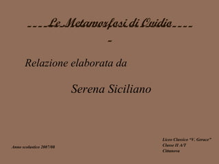 Le Metamorfosi di Ovidio
       -------------------------------
                      -
       Relazione elaborata da

                          Serena Siciliano


                                             Liceo Classico “V. Gerace”
Anno scolastico 2007/08                      Classe II A/T
                                             Cittanova
 