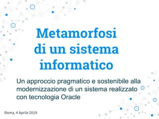 Metamorfosi
di un sistema
informatico
Roma, 4 Aprile 2019
Un approccio pragmatico e sostenibile alla
modernizzazione di un sistema realizzato
con tecnologia Oracle
 