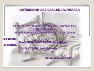 UNIVERSIDAD  NACIONAL DE CAJAMARCA FACULTAD DE CIENCIAS ECONOMICAS  CONTABLES Y ADMINISTRATIVAS ESCUELA ACADÉMICO PROFESIONAL DE ECONOMÍA  DOCENTE:	 Mg. HERNANDEZ TORRES, Alex Miguel        ALUMNOS:                                TASILLA TAFUR, Juan Eduardo Cajamarca, abril 2011 