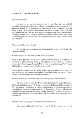 A partir del 21 de marzo de 2013


Imposible de describir

       Sea cual sea el escenario consciencial y el plano alternativo de realidad
que elijas, no es posible ni siquiera esbozar con palabras lo que acontecerá en ti
y desde ti a partir del 21 de marzo, del momento en el que la Metamorfosis sea
Plena y Real. Y el mundo será aparentemente el mismo, pero todo será
radicalmente distinto. Recuerda de nuevo el ejemplo de la orruga convertida en
mariposa: al salir de la crisálida, el mundo exterior es el mismo, pero ¡cuán
diferente es para ese ser vivo que antes reptaba en él como oruga y ahora vuela
cual mariposa!.


Nada sobra ni falta, todo es Perfecto

     Lo primero que notarás es que has adquirido perspectiva. Desde ella,
comprobarás que:

+que nada sobra ni falta ni en ti, ni en nadie, ni en nada;

+que no hay diferencia ni dualidad alguna entre lo físico y lo espiritual, lo
interior y lo exterior, lo material y lo trascendente, lo individual y lo colectivo,
lo personal y lo social, por lo que la Nueva Vida es mucha más que “tú” Nueva
Vida y abarca e integra todo y a todos sin excepción;

+que todas las experiencias, del tipo y “color” que sean, tiene un por qué y un
para qué en un inconmensurable Orden Natural de Amor donde todo fluye,
refluye y confluye en la Perfección de cuanto Es; y

+que nada tiene que cambiar ni en ti ni en nada porque Todo es Perfecto.

       Vivirás y sentirás todo ello de un modo absolutamente ajeno al intelecto.
La Búsqueda habrá cesado y todo deseo o renuncia habrá quedado detenido. Y
libre de apegos y desapegos, te reirás a carcajadas de ti mismo rememorando
cuando experienciabas la vida ansiando la Iluminación. Serás ya plenamente
consciente de que siempre has sido y estado “Iluminado” y que la Iluminación
consiste, precisamente, en darse cuenta de la radical innecesariedad de la
Iluminación.


Lo vivido fue un sueño, sí, pero fue real porque como real se vivió.

       Recordarás tu Propósito de Vida –el que te llevó a encarnar en la vida



                                            10
 