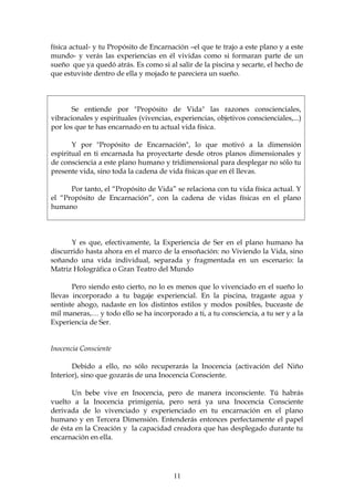 física actual- y tu Propósito de Encarnación –el que te trajo a este plano y a este
mundo- y verás las experiencias en él vividas como si formaran parte de un
sueño que ya quedó atrás. Es como si al salir de la piscina y secarte, el hecho de
que estuviste dentro de ella y mojado te pareciera un sueño.




       Se entiende por "Propósito de Vida" las razones conscienciales,
vibracionales y espirituales (vivencias, experiencias, objetivos conscienciales,...)
por los que te has encarnado en tu actual vida física.

       Y por "Propósito de Encarnación", lo que motivó a la dimensión
espiritual en ti encarnada ha proyectarte desde otros planos dimensionales y
de consciencia a este plano humano y tridimensional para desplegar no sólo tu
presente vida, sino toda la cadena de vida físicas que en él llevas.

      Por tanto, el “Propósito de Vida” se relaciona con tu vida física actual. Y
el “Propósito de Encarnación”, con la cadena de vidas físicas en el plano
humano




      Y es que, efectivamente, la Experiencia de Ser en el plano humano ha
discurrido hasta ahora en el marco de la ensoñación: no Viviendo la Vida, sino
soñando una vida individual, separada y fragmentada en un escenario: la
Matriz Holográfica o Gran Teatro del Mundo

       Pero siendo esto cierto, no lo es menos que lo vivenciado en el sueño lo
llevas incorporado a tu bagaje experiencial. En la piscina, tragaste agua y
sentiste ahogo, nadaste en los distintos estilos y modos posibles, buceaste de
mil maneras,… y todo ello se ha incorporado a ti, a tu consciencia, a tu ser y a la
Experiencia de Ser.


Inocencia Consciente

       Debido a ello, no sólo recuperarás la Inocencia (activación del Niño
Interior), sino que gozarás de una Inocencia Consciente.

       Un bebe vive en Inocencia, pero de manera inconsciente. Tú habrás
vuelto a la Inocencia primigenia, pero será ya una Inocencia Consciente
derivada de lo vivenciado y experienciado en tu encarnación en el plano
humano y en Tercera Dimensión. Entenderás entonces perfectamente el papel
de ésta en la Creación y la capacidad creadora que has desplegado durante tu
encarnación en ella.




                                         11
 