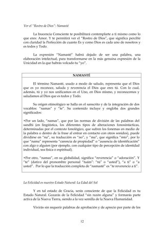 Ver el “Rostro de Dios”: Namasté

       La Inocencia Consciente te posibilitará contemplarte a ti mismo como lo
que eres: Amor. Y te permitirá ver el “Rostro de Dios”, que significa percibir
con claridad la Perfección de cuanto Es y como Dios es cada uno de nosotros y
es todos y Todo.

      La expresión “Namasté” habrá dejado de ser una palabra, una
elaboración intelectual, para transformarse en la más genuina expresión de la
Unicidad en la que habrás volcado tu “yo”.


                                    NAMASTÉ

      El término Namasté, usado a modo de saludo, representa que el Dios
que es yo reconoce, saluda y reverencia el Dios que eres tú. Con lo cual,
además, tú y yo nos unificamos en el Uno, en Dios mismo, y reconocemos y
saludamos al Dios que es todos y Todo.

       Su origen etimológico se halla en el sanscrito y de la integración de dos
vocablos: “namas” y “te”. Su contenido incluye y engloba dos grandes
significados:

+Por un lado, “namas”, que por las normas de división de las palabras del
sandhi (en lingüística, los diferentes tipos de alteraciones fonosintácticas,
determinadas por el contexto fonológico, que sufren los fonemas en medio de
la palabra o dentro de la frase al entrar en contacto con otros sonidos), puede
dividirse en “na”, su traducción es “no”, y “ma”, que significa “mío”, por lo
que “nama” representa “carencia de propiedad” o “ausencia de identificación”
con algo o alguien (por ejemplo, con cualquier tipo de percepción de identidad
individual, sea física o espiritual).

+Por otro, “namas”, en su globalidad, significa “reverencia” o “adoración”. Y
“te” (dativo del pronombre personal “tuám”: “tú” o “usted”), “a ti” o “a
usted”. Por lo que la traducción completa de “namasté” es “te reverencio a ti”.



La Felicidad es nuestro Estado Natural: La Edad del Sol

       Y en tal estado de Gracia, serás consciente de que la Felicidad es tu
Estado Natural. Gozarás de la Felicidad “sin razón alguna” y formarás parte
activa de la Nueva Tierra, siendo a la vez semilla de la Nueva Humanidad.

       Vivirás sin requerir palabras de aprobación y de aprecio por parte de los



                                          12
 
