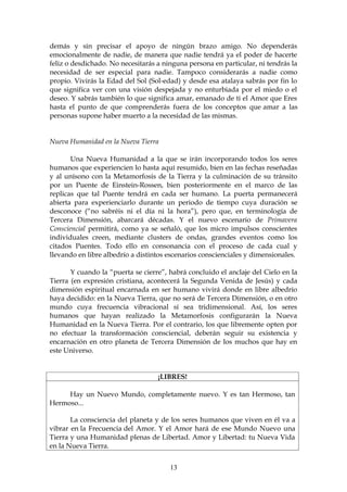 demás y sin precisar el apoyo de ningún brazo amigo. No dependerás
emocionalmente de nadie, de manera que nadie tendrá ya el poder de hacerte
feliz o desdichado. No necesitarás a ninguna persona en particular, ni tendrás la
necesidad de ser especial para nadie. Tampoco considerarás a nadie como
propio. Vivirás la Edad del Sol (Sol-edad) y desde esa atalaya sabrás por fin lo
que significa ver con una visión despejada y no enturbiada por el miedo o el
deseo. Y sabrás también lo que significa amar, emanado de ti el Amor que Eres
hasta el punto de que comprenderás fuera de los conceptos que amar a las
personas supone haber muerto a la necesidad de las mismas.


Nueva Humanidad en la Nueva Tierra

       Una Nueva Humanidad a la que se irán incorporando todos los seres
humanos que experiencien lo hasta aquí resumido, bien en las fechas reseñadas
y al unísono con la Metamorfosis de la Tierra y la culminación de su tránsito
por un Puente de Einstein-Rossen, bien posteriormente en el marco de las
replicas que tal Puente tendrá en cada ser humano. La puerta permanecerá
abierta para experienciarlo durante un periodo de tiempo cuya duración se
desconoce (“no sabréis ni el día ni la hora”), pero que, en terminología de
Tercera Dimensión, abarcará décadas. Y el nuevo escenario de Primavera
Consciencial permitirá, como ya se señaló, que los micro impulsos conscientes
individuales creen, mediante clusters de ondas, grandes eventos como los
citados Puentes. Todo ello en consonancia con el proceso de cada cual y
llevando en libre albedrío a distintos escenarios conscienciales y dimensionales.

       Y cuando la “puerta se cierre”, habrá concluido el anclaje del Cielo en la
Tierra (en expresión cristiana, acontecerá la Segunda Venida de Jesús) y cada
dimensión espiritual encarnada en ser humano vivirá donde en libre albedrío
haya decidido: en la Nueva Tierra, que no será de Tercera Dimensión, o en otro
mundo cuya frecuencia vibracional sí sea tridimensional. Así, los seres
humanos que hayan realizado la Metamorfosis configurarán la Nueva
Humanidad en la Nueva Tierra. Por el contrario, los que libremente opten por
no efectuar la transformación consciencial, deberán seguir su existencia y
encarnación en otro planeta de Tercera Dimensión de los muchos que hay en
este Universo.


                                   ¡LIBRES!

     Hay un Nuevo Mundo, completamente nuevo. Y es tan Hermoso, tan
Hermoso...

       La consciencia del planeta y de los seres humanos que viven en él va a
vibrar en la Frecuencia del Amor. Y el Amor hará de ese Mundo Nuevo una
Tierra y una Humanidad plenas de Libertad. Amor y Libertad: tu Nueva Vida
en la Nueva Tierra.


                                       13
 
