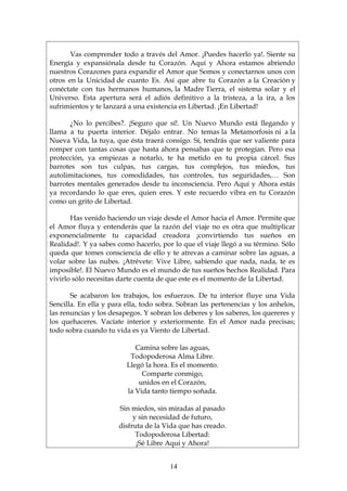 Vas comprender todo a través del Amor. ¡Puedes hacerlo ya!. Siente su
Energía y expansiónala desde tu Corazón. Aquí y Ahora estamos abriendo
nuestros Corazones para expandir el Amor que Somos y conectarnos unos con
otros en la Unicidad de cuanto Es. Así que abre tu Corazón a la Creación y
conéctate con tus hermanos humanos, la Madre Tierra, el sistema solar y el
Universo. Esta apertura será el adiós definitivo a la tristeza, a la ira, a los
sufrimientos y te lanzará a una existencia en Libertad. ¡En Libertad!

       ¿No lo percibes?. ¡Seguro que sí!. Un Nuevo Mundo está llegando y
llama a tu puerta interior. Déjalo entrar. No temas la Metamorfosis ni a la
Nueva Vida, la tuya, que ésta traerá consigo. Sí, tendrás que ser valiente para
romper con tantas cosas que hasta ahora pensabas que te protegían. Pero esa
protección, ya empiezas a notarlo, te ha metido en tu propia cárcel. Sus
barrotes son tus culpas, tus cargas, tus complejos, tus miedos, tus
autolimitaciones, tus comodidades, tus controles, tus seguridades,… Son
barrotes mentales generados desde tu inconsciencia. Pero Aquí y Ahora estás
ya recordando lo que eres, quien eres. Y este recuerdo vibra en tu Corazón
como un grito de Libertad.

       Has venido haciendo un viaje desde el Amor hacia el Amor. Permite que
el Amor fluya y entenderás que la razón del viaje no es otra que multiplicar
exponencialmente tu capacidad creadora ¡convirtiendo tus sueños en
Realidad!. Y ya sabes como hacerlo, por lo que el viaje llegó a su término. Sólo
queda que tomes consciencia de ello y te atrevas a caminar sobre las aguas, a
volar sobre las nubes. ¡Atrévete: Vive Libre, sabiendo que nada, nada, te es
imposible!. El Nuevo Mundo es el mundo de tus sueños hechos Realidad. Para
vivirlo sólo necesitas darte cuenta de que este es el momento de la Libertad.

       Se acabaron los trabajos, los esfuerzos. De tu interior fluye una Vida
Sencilla. En ella y para ella, todo sobra. Sobran las pertenencias y los anhelos,
las renuncias y los desapegos. Y sobran los deberes y los saberes, los quereres y
los quehaceres. Vacíate interior y exteriormente. En el Amor nada precisas;
todo sobra cuando tu vida es ya Viento de Libertad.

                            Camina sobre las aguas,
                          Todopoderosa Alma Libre.
                         Llegó la hora. Es el momento.
                              Comparte conmigo,
                             unidos en el Corazón,
                         la Vida tanto tiempo soñada.

                      Sin miedos, sin miradas al pasado
                           y sin necesidad de futuro,
                      disfruta de la Vida que has creado.
                            Todopoderosa Libertad:
                            ¡Sé Libre Aquí y Ahora!


                                       14
 