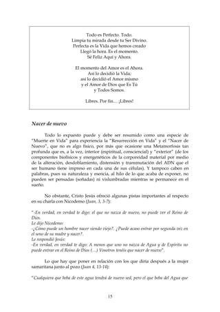 Todo es Perfecto. Todo.
                     Limpia tu mirada desde tu Ser Divino.
                     Perfecta es la Vida que hemos creado
                         Llegó la hora. Es el momento.
                            Sé Feliz Aquí y Ahora.

                       El momento del Amor es el Ahora.
                              Así lo decidió la Vida;
                          así lo decidió el Amor mismo
                          y el Amor de Dios que Es Tú
                                  y Todos Somos.

                            Libres. Por fin… ¡Libres!




Nacer de nuevo

       Todo lo expuesto puede y debe ser resumido como una especie de
“Muerte en Vida” para experiencia la “Resurrección en Vida” y el “Nacer de
Nuevo”, que no es algo físico, por más que ocasione una Metamorfosis tan
profunda que es, a la vez, interior (espiritual, consciencial) y “exterior” (de los
componentes biofísicos y energenéticos de la corporeidad material por medio
de la alteración, desdoblamiento, distensión y transmutación del ADN que el
ser humano tiene impreso en cada una de sus células). Y tampoco caben en
palabras, pues su naturaleza y esencia, al hilo de lo que acaba de exponer, no
pueden ser pensadas (soñadas) ni vislumbradas mientras se permanece en el
sueño.

       No obstante, Cristo Jesús ofreció algunas pistas importantes al respecto
en su charla con Nicodemo (Juan, 3, 3-7):

“-En verdad, en verdad te digo: el que no nazca de nuevo, no puede ver el Reino de
Dios.
Le dijo Nicodemo:
-¿Cómo puede un hombre nacer siendo viejo?. ¿Puede acaso entrar por segunda vez en
el seno de su madre y nacer?.
Le respondió Jesús:
-En verdad, en verdad te digo: A menos que uno no nazca de Agua y de Espíritu no
puede entrar en el Reino de Dios (…) Vosotros tenéis que nacer de nuevo”.

      Lo que hay que poner en relación con los que diría después a la mujer
samaritana junto al pozo (Juan 4, 13-14):

“Cualquiera que beba de este agua tendrá de nuevo sed, pero el que beba del Agua que



                                         15
 