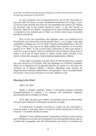 yo le daré, no tendrá sed jamás, porque el Agua que le daré se tornará en él una Fuente
de Agua que mana para la Vida eterna”.

       Lo que sí sabemos, por la experiencia de los que lo han vivenciado, es
que, tras nacer de nuevo, se notan inicialmente sensaciones de vértigo y vacío.
La razón es muy sencilla: tras Despertar, los parámetros, las pautas y el “sistema
de creencias” que se han tenido durante el sueño –y que han llevado al
Despertar- dejan de ser válidas y requieren de un nuevo formato porque ahora
se experiencia una realidad que es “Real”, no ficticia como la que se percibió
durante la ensoñación.

      Pero no hay que inquietarse, sino alegrarse, pues, con confianza en la
Providencia, esas sensaciones pronto quedan atrás y, en su lugar, surge algo
espléndido: constatar que vivir lo “Real” impulsa irrefrenablemente a vivir en
el Aquí y Ahora. Esto, que en el sueño costaba tanto esfuerzo, es la vivencia
natural en lo “Real”. Y esta vivencia hace explosionar el Amor que Somos y
Todo Es, ya que el Aquí y Ahora se manifiesta como el espacio donde fluye el
Amor y en el que el Amor acaricia y abraza cuanto existe, incluido a uno
mismo, si bien este concepto y noción empieza rápidamente a diluirse.

       Y para segur avanzando en lo que Nacer de Nuevo representa y supone
hay que volcarse en el Corazón. Hay que desplegar en el interior la Bandera
Blanca de la Rendición (la Aceptación absoluta de cuanto es y tal como es),
centrarse en el Silencio Mental e Interior, abandonar para siempre las
disquisiciones y diatribas intelectuales y conceptuales y Vivir y Escuchar desde
el Corazón: “Quien tenga oídos para oír, que oiga” (Marcos, 4, 23).


Blowing in the Wind

       ¿Qué es tu vida?

       Miedo y vanidad; vanidad y miedo. Y una huida constante, ansiando
desesperadamente tu cuidado y tu contento, del sufrimiento originado
precisamente por la vanidad y el miedo.

       No te digo esto para que cambies, no pretendo que tú ni nada cambie,
sino para que te observes. Como quien se mira en un espejo.

      Y al observarte, te aceptes a ti mismo y, a partir de ahí, a los demás y
cuanto te rodea. Y al aceptar, ames. Y al amar, te sientas Amado por la Vida y la
Creación. Y al sentirte Amado, te rindas.

       ¡Ríndete!. Total y definitivamente. Comprobarás entonces y sólo entonces
que la Rendición no es fruto de la impotencia, sino del empoderamiento; que no
es efecto de tu pequeñez, sino del endiosamiento que florece al constatar que



                                          16
 