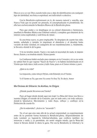 Dios es yo y yo soy Dios cuando todo cesa y dejo de identificarme con cualquier
tipo de identidad, sea física o espiritual, sea individual o colectiva.

        Con la Rendición explosionará en ti, de manera natural y sencilla, una
Nueva Vida que no puede ser pensada, ni conceptualizada ni predefinida. En
ella luce exclusivamente la Bandera Blanca de la Rendición plena.

       Para que ondee y se despliegue en su colosal dimensión y hermosura,
insuflará la Bandera Blanca una Libertad radical y completa que emanará de tu
interior como espléndida y sutil brisa de Amor.

        Es una brisa suave, sí, pero implacable. Te despojará de cuanto has sido,
tenido, anhelado y temido; te impulsará al abandono y al desalojo hasta
vaciarte de toda vanidad, en cualquiera de sus manifestaciones; y, finalmente,
te llevará a donde le dé la gana.

        Y tú no tendrás miedo. Vacío y sin nada ni necesidad de nada, te dejarás
llevar, fluirás y no tendrás miedo. Nunca jamás.

       La Confianza habrá anclado para siempre en tu Corazón y tú ya no serás
tú: sabrás bien lo que supone "Nacer de Nuevo" y te habrás transformado en el
Viento que todo mece, todo acuna y todo Ama, pues es el Amor mismo y puro.

      ¿Qué es tu vida?

      La respuesta, como intuyó Dylan, está flotando en el Viento.

      Y el Viento es Tú, que eres Yo como Yo Soy Tú. Es decir, Amor


Un Océano de Silencio: tu destino, tu Origen

      ¿Dónde puede llevarnos ese Viento?

       Pues ¡al lugar desde donde aquí nos trajo!. La Brisa del Amor nos lleva a
nuestro Origen, al toroide de la Creación, que en todo está y en todo subyace,
donde la Quietud es Movimiento y todo fluye, refluye y confluye en la
Perfección de cuanto Es.

      ¿No lo entiendes?. ¡Activa tu “recuerdo”!

      Tú, el ser que eres más allá de tu actual corporeidad, ya experimentaste
antes de tu presente forma humana la Rendición plena, desprendiéndote de
toda vanidad; ya lograste la Libertad absoluta, que conlleva tambien no
renunciar a nada; y ya permitiste, sin sentir ningún miedo, que la Brisa del
Amor te llevara donde le diera la gana. Por eso la Rendición, la Libertad y la



                                       17
 