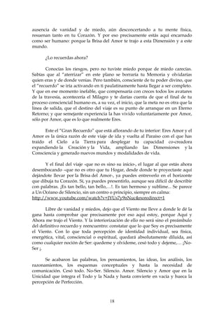 ausencia de vanidad y de miedo, aún desconcertando a tu mente física,
resuenan tanto en tu Corazón. Y por eso precisamente estás aquí encarnado
como ser humano: porque la Brisa del Amor te trajo a esta Dimensión y a este
mundo.

      ¿Lo recuerdas ahora?

       Conocías los riesgos, pero no tuviste miedo porque de miedo carecías.
Sabías que al “aterrizar” en este plano se borraría tu Memoria y olvidarías
quien eras y de donde venias. Pero también, consciente de tu poder divino, que
el “recuerdo” se iría activando en ti paulatinamente hasta llegar a ser completo.
Y que en ese momento inefable, que compensaría con creces todos los avatares
de la travesía, acontecería el Milagro y te darías cuenta de que el final de tu
proceso consciencial humano es, a su vez, el inicio, que la meta no es otra que la
línea de salida, que el destino del viaje es su punto de arranque en un Eterno
Retorno; y que semejante experiencia la has vivido voluntariamente por Amor,
sólo por Amor, que es lo que realmente Eres.

      Este el “Gran Recuerdo” que está aflorando de tu interior: Eres Amor y el
Amor es la única razón de este viaje de ida y vuelta al Paraíso con el que has
traído el Cielo a la Tierra para desplegar tu capacidad co-creadora
expandiendo la Creación y la Vida, ampliando las Dimensiones y la
Consciencia y generado nuevos mundos y modalidades de vida.

      Y el final del viaje -que no es sino su inicio-, el lugar al que estás ahora
desembocando –que no es otro que tu Hogar, desde donde te proyectaste aquí
dejándote llevar por la Brisa del Amor-, ya puedes entreverlo en el horizonte
que dibuja tu Corazón. Sí, ya puedes presentirlo, aunque sea difícil de describir
con palabras. ¡Es tan bello, tan bello,…!. Es tan hermoso y sublime... Se parece
a Un Océano de Silencio, sin un centro o principio, siempre en calma:
http://www.youtube.com/watch?v=JYUs7y9nNuc&noredirect=1

       Libre de vanidad y miedos, dejo que el Viento me lleve a donde le dé la
gana hasta comprobar que precisamente por eso aquí estoy, porque Aquí y
Ahora me trajo el Viento. Y la interiorización de ello no será sino el preámbulo
del definitivo recuerdo y reencuentro: constatar que lo que Soy es precisamente
el Viento. Con lo que toda percepción de identidad individual, sea física,
energética, vital, consciencial o espiritual, quedará absolutamente diluida, así
como cualquier noción de Ser: quedeme y olvideme, cesó todo y dejeme,… ¡No-
Ser ¡.

      Se acabaron las palabras, los pensamientos, las ideas, los análisis, los
razonamientos, los esquemas conceptuales y hasta la necesidad de
comunicación. Cesó todo. No-Ser. Silencio. Amor. Silencio y Amor que en la
Unicidad que integra el Todo y la Nada y hasta convierte en vacía y hueca la
percepción de Perfección.



                                       18
 