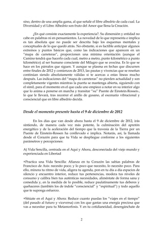 sino, dentro de una amplia gama, al que señale el libre albedrío de cada cual. La
Diversidad y el Libre Albedrío son fruto del Amor que llena la Creación.

       ¿En qué consiste exactamente la experiencia?. Su dimensión y entidad no
cabe en palabras ni en pensamientos. La novedad de lo que representa e implica
es tan absoluta que no puede ser descrita bajo los esquemas mentales y
conceptuales de lo que quedó atrás. No obstante, si es factible anticipar algunos
extremos y puntos básicos que, como las indicaciones que aparecen en un
“mapa de carreteras”, proporcionen una mínima orientación (aunque el
Camino tendrá que hacerlo cada cual, metro a metro, punto kilométrico a punto
kilométrico) al ser humano consciente del Milagro que se avecina. Es lo que se
hace en los párrafos que siguen. Y aunque se plasma en fechas que discurren
entre finales de 2012 y comienzos de 2013, las pautas y vivencias que se reseñan
continúan siendo absolutamente válidas si te acercas a estas líneas mucho
después. Las indicaciones del “mapa de carreteras” no pierden actualidad y son
completamente vigentes mientras la puerta se mantenga abierta, siguiendo con
el símil, para el momento en el que cada uno empiece a notar en su interior algo
que lo anima a ponerse en marcha y transitar “su” Puente de Einstein-Rossen-,
lo que le llevará, tras recorrer el anillo de gusano, al escenario vibracional y
consciencial que en libre albedrío decida.


Desde el momento presente hasta el 9 de diciembre de 2012

       En los días que van desde ahora hasta el 9 de diciembre de 2012, irás
sintiendo, de manera cada vez más potente, la culminación del apretón
energético y de la aceleración del tiempo que la travesía de la Tierra por un
Puente de Einstein-Rossen ha conllevado e implica. Notarás, así, la llamada
desde el Corazón para que tu Vida se despliegue conforme a los siguientes
parámetros y percepciones:

A) Vida Sencilla, centrada en el Aquí y Ahora, desconectada del viejo mundo y
experienciada en Libertad

+Practica una Vida Sencilla: Afianza en tu Corazón las sabias palabras de
Francisco de Asis: necesito poco; y lo poco que necesito, lo necesito poco. Para
ello, minora tu ritmo de vida, aligera tu agenda, pon en tu día a día espacios de
silencio y encuentro interior, reduce tus pertenencias, modera tus niveles de
consumo y calibra bien tus auténticas necesidades, aliméntate de forma sana y
comedida y, en la medida de lo posible, reduce paulatinamente tus deberes y
quehaceres (también los de índole “consciencial” y “espiritual”) y todo aquello
que te suponga esfuerzo.

+Sitúate en el Aquí y Ahora: Reduce cuanto puedas los “viajes en el tiempo”
(del pasado al futuro y viceversa) con los que gastas una energía preciosa que
vas a necesitar para tu Metamorfosis. Y en tu cotidianeidad, desengánchate de


                                        2
 