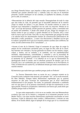 esa droga llamada futuro –que impulsa a dejar para mañana la Felicidad y la
Libertad que puedes disfrutar hoy- y céntrate cada vez más en el momento
presente: cuando mastiques en las comidas, al cepillarte los dientes, al andar
por la calle, al conducir,…

+Desconéctate de la debacle del viejo mundo: Desengánchate de todo lo viejo
que aún rodea tu vida, sin permitir que el inevitable deterioro de lo exterior
crispe tu estado de ánimo y tu paz interior. El mundo exterior es como un
huracán cuya intensidad y magnitud van ser cada vez mayores. Sitúate en su
“ojo”, en el ojo del huracán, donde gozarás de quietud, calma y serenidad aún
en medio del torbellino. Y desde este estado de paz, dirige tus energías no a
luchar contra lo que ya caducó y quedó obsoleto en tu Corazón, sino a crear
todo lo nuevo que en él late. Para ello, es muy importante que pongas fin tanto
a tu adición hacia los denominados medios de comunicación (informativos de
televisión y radio, periódicos,…) como a las discusiones y diatribas con los que
te rodean a propósito de lo que en el mundo exterior acontece (los conflictos, las
crisis, las mil controversias de la “actualidad”,…).

+Asume el reto de la Libertad: Llegó el momento de que dejes de exigir la
mejora de las condiciones carcelarias para, en lugar de ello, salir de la cárcel.
Sus barrotes son virtuales y los has generado tú mismo con tus miedos, cargas,
culpas y lastres, con tu cuidado y tu contento, con tus autolimitaciones
mentales, enjuiciamientos, comodidades y controles y con la necesidad de
reconocimiento, seguridad y protección. Apunta bien esto en tu Corazón: ¡llego
el momento de la Libertad!. Y la Libertad no es lo que la Humanidad ha
ideologizado desde la mente, sino la absoluta ausencia de miedos, que en tu
Corazón van a ser sustituidos por una enorme Confianza en la Providencia, la
Vida, la Perfección de cuanto Es y la Sabiduría Innata que todos acumulamos en
nuestro interior.

B) Interioriza que nada tiene que cambiar porque ¡todo es Perfecto!

      La Tercera Dimensión tiene su razón de ser y siempre existirá en la
Creación (como cualquier nota musical, por ejemplo “mi”, en la escala musical).
En libre albedrío, siempre habrá dimensiones espirituales que se quieran
encarnar en ella para vivenciar las experiencias que al nivel vibracional
tridimensional le son propias. Por tanto, no pretendas eliminarla o cambiarla
una vez que para ti, en tu proceso consciencial, tal tipo de experiencias ya son
agua pasada. Practica la Aceptación e interioriza con fuerza que ¡nada tiene que
cambiar porque todo es Perfecto!.

      Lo que estás empezando a vivir no es un cambio, sino una Metamorfosis
evolutiva que nace de tu interior y compartes en el momento presente con la
Madre Tierra y con otras muchas dimensiones espirituales encarnadas en seres
humanos. Capta la diferencia entre cambio y Metamorfosis y céntrate en esta
última. Si te resulta difícil, sigue el ejemplo de la oruga que se va a transformar



                                        3
 