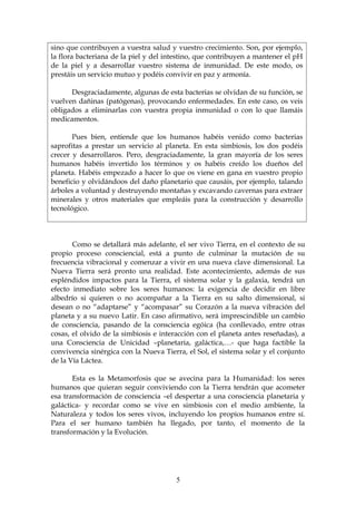 sino que contribuyen a vuestra salud y vuestro crecimiento. Son, por ejemplo,
la flora bacteriana de la piel y del intestino, que contribuyen a mantener el pH
de la piel y a desarrollar vuestro sistema de inmunidad. De este modo, os
prestáis un servicio mutuo y podéis convivir en paz y armonía.

      Desgraciadamente, algunas de esta bacterias se olvidan de su función, se
vuelven dañinas (patógenas), provocando enfermedades. En este caso, os veis
obligados a eliminarlas con vuestra propia inmunidad o con lo que llamáis
medicamentos.

       Pues bien, entiende que los humanos habéis venido como bacterias
saprofitas a prestar un servicio al planeta. En esta simbiosis, los dos podéis
crecer y desarrollaros. Pero, desgraciadamente, la gran mayoría de los seres
humanos habéis invertido los términos y os habéis creído los dueños del
planeta. Habéis empezado a hacer lo que os viene en gana en vuestro propio
beneficio y olvidándoos del daño planetario que causáis, por ejemplo, talando
árboles a voluntad y destruyendo montañas y excavando cavernas para extraer
minerales y otros materiales que empleáis para la construcción y desarrollo
tecnológico.




       Como se detallará más adelante, el ser vivo Tierra, en el contexto de su
propio proceso consciencial, está a punto de culminar la mutación de su
frecuencia vibracional y comenzar a vivir en una nueva clave dimensional. La
Nueva Tierra será pronto una realidad. Este acontecimiento, además de sus
espléndidos impactos para la Tierra, el sistema solar y la galaxia, tendrá un
efecto inmediato sobre los seres humanos: la exigencia de decidir en libre
albedrío si quieren o no acompañar a la Tierra en su salto dimensional, si
desean o no “adaptarse” y “acompasar” su Corazón a la nueva vibración del
planeta y a su nuevo Latir. En caso afirmativo, será imprescindible un cambio
de consciencia, pasando de la consciencia egóica (ha conllevado, entre otras
cosas, el olvido de la simbiosis e interacción con el planeta antes reseñadas), a
una Consciencia de Unicidad –planetaria, galáctica,…- que haga factible la
convivencia sinérgica con la Nueva Tierra, el Sol, el sistema solar y el conjunto
de la Vía Láctea.

       Esta es la Metamorfosis que se avecina para la Humanidad: los seres
humanos que quieran seguir conviviendo con la Tierra tendrán que acometer
esa transformación de consciencia –el despertar a una consciencia planetaria y
galáctica- y recordar como se vive en simbiosis con el medio ambiente, la
Naturaleza y todos los seres vivos, incluyendo los propios humanos entre sí.
Para el ser humano también ha llegado, por tanto, el momento de la
transformación y la Evolución.




                                       5
 