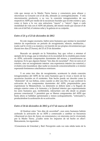 vida que moran en la Madre Tierra fuerza y consciencia para alinear y
sincronizar su Corazón con el de ella, alineado ya cosmogónicamente. Y esta
sincronización producirá, a su vez, la conexión ionogenomática de sus
respectivos ADN por medio de la secuencias fractales que en éste existen y que,
como si fuera a la vez una estructura “macro” y “micro”, ligan a cada
modalidad de vida con el ADN del planeta, del mismo modo que asocian el de
éste con el del Sol, el sistema solar y la galaxia en su conjunto.


Entre el 21 y el 23 de diciembre de 2012

       En este magno escenario, habrá seres humanos que sientan la necesidad
interior de experienciar un periodo de recogimiento, silencio, meditación,…
(cada cual lo vivirá a su manera y en función de sus propias circunstancias) que
durará tres días (72 horas), del 21 al 23 de diciembre.

       Buscado un ejemplo en la Naturaleza, hay que volver a retomar el
ejemplo de la oruga, que se introduce en la oscuridad de la crisálida para mutar
su ADN, activando componentes durmientes del mismo, y transformarse en
mariposa. Es lo que algunos llaman “tres días de oscuridad”. Pero no será en el
exterior, sino un recogimiento interior: una experiencia interior (no exterior) y
evolutiva (no traumática). Que nadie se encarcele consciencialmente a si mismo
esperando fenómenos cataclísmicos exteriores.

       Y en estos tres días de recogimiento, acontecerá la citada conexión
ionogenomática del ADN de los seres humanos que lo vivan a través de las
secuencias fractales en él existentes. Este hecho puede ser descrito como la
“distensión” de sus hebras, como cuando se abre una flor, lo que acelerará la
activación de los componentes durmientes del ADN, preparándolos para
experienciar la Metamorfosis. La distensión se deberá tanto a la llegada de
energía exterior como a la Armonía y la Quietud interior que experimentarán
los seres humanos que, recibiéndola, interactúen con ella desde su propio
proceso consciencial. Y permitirá que se liberen componentes del ADN que
hasta ahora se hallaban aprisionados y tensos (coloquialmente, “estresados”),
produciéndose la aceleración de su activación.


Entre el 24 de diciembre de 2012 y el 17 de marzo de 2013

       Al finalizar estos “tres días de oscuridad”, esos seres humanos habrán
acelerado la activación de su ADN y comenzado a cambiar su frecuencia
vibracional en clave de Amor, en consonancia y en sincronía con lo vivenciado
por la Madre Tierra. ¿Cuáles serán los impactos de tal hecho en ellos?.
Básicamente, los siguientes:

+Consciencia de Unicidad y Red: Percepción cada vez más nítida tanto de la


                                       7
 