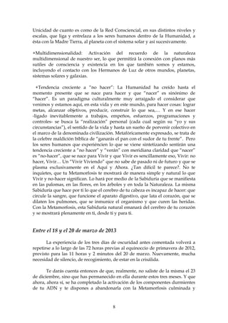 Unicidad de cuanto es como de la Red Consciencial, en sus distintos niveles y
escalas, que liga y entrelaza a los seres humanos dentro de la Humanidad, a
ésta con la Madre Tierra, al planeta con el sistema solar y así sucesivamente.

+Multidimensionalidad: Activación del recuerdo de la naturaleza
multidimensional de nuestro ser, lo que permitirá la conexión con planos más
sutiles de consciencia y existencia en los que también somos y estamos,
incluyendo el contacto con los Hermanos de Luz de otros mundos, planetas,
sistemas solares y galaxias.

  +Tendencia creciente a “no hacer”: La Humanidad ha creído hasta el
momento presente que se nace para hacer y que “nacer” es sinónimo de
“hacer”. Es un paradigma culturalmente muy arraigado el considerar que
venimos y estamos aquí, en esta vida y en este mundo, para hacer cosas: lograr
metas, alcanzar objetivos, producir, construir lo que sea,… Y en ese hacer
-ligado inevitablemente a trabajos, empeños, esfuerzos, programaciones y
controles- se busca la “realización” personal (cada cual según su “yo y sus
circunstancias”), el sentido de la vida y hasta un sueño de porvenir colectivo en
el marco de la denominada civilización. Metafóricamente expresado, se trata de
la celebre maldición bíblica de “ganarás el pan con el sudor de tu frente”. Pero
los seres humanos que experiéncien lo que se viene sintetizando sentirán una
tendencia creciente a “no hacer” y “verán” con meridiana claridad que “nacer”
es “no-hacer”, que se nace para Vivir y que Vivir es sencillamente eso, Vivir: no
hacer, Vivir… Un “Vivir Viviendo” que no sabe de pasado ni de futuro y que se
plasma exclusivamente en el Aquí y Ahora. ¿Tan difícil te parece?. No te
inquietes, que tu Metamorfosis te mostrará de manera simple y natural lo que
Vivir y no-hacer significan. Lo hará por medio de la Sabiduría que se manifiesta
en las palomas, en las flores, en los árboles y en toda la Naturaleza. La misma
Sabiduría que hace por ti lo que el cerebro de tu cabeza es incapaz de hacer: que
circule la sangre, que funcione el aparato digestivo, que lata el corazón, que se
dilaten los pulmones, que se inmunice el organismo y que curen las heridas.
Con la Metamorfosis, esta Sabiduría natural emanará del cerebro de tu corazón
y se mostrará plenamente en ti, desde ti y para ti.


Entre el 18 y el 20 de marzo de 2013

       La experiencia de los tres días de oscuridad antes comentada volverá a
repetirse a lo largo de las 72 horas previas al equinoccio de primavera de 2012,
previsto para las 11 horas y 2 minutos del 20 de marzo. Nuevamente, mucha
necesidad de silencio, de recogimiento, de estar en la crisálida.

       Te darás cuenta entonces de que, realmente, no saliste de la misma el 23
de diciembre, sino que has permanecido en ella durante estos tres meses. Y que
ahora, ahora sí, se ha completado la activación de los componentes durmientes
de tu ADN y te dispones a abandonarla con la Metamorfosis culminada y



                                       8
 