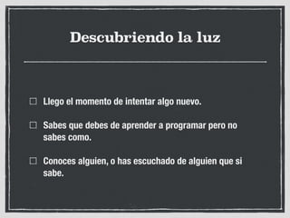 Descubriendo la luz
Llego el momento de intentar algo nuevo.
Sabes que debes de aprender a programar pero no
sabes como.
Conoces alguien, o has escuchado de alguien que si
sabe.
 