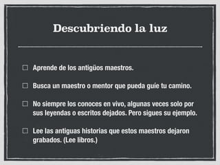 Descubriendo la luz
Aprende de los antigüos maestros.
Busca un maestro o mentor que pueda guíe tu camino.
No siempre los conoces en vivo, algunas veces solo por
sus leyendas o escritos dejados. Pero sigues su ejemplo.
Lee las antiguas historias que estos maestros dejaron
grabados. (Lee libros.)
 