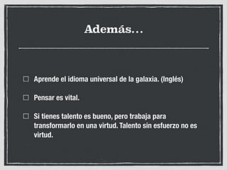 Además…
Aprende el idioma universal de la galaxia. (Inglés)
Pensar es vital.
Si tienes talento es bueno, pero trabaja para
transformarlo en una virtud. Talento sin esfuerzo no es
virtud.
 