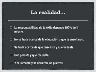 La realidad…
La responsabilidad de tu éxito depende 100% de ti
mismo.
No se trata acerca de la educación o que te enseñaron.
Se trata acerca de que buscaste y que hallaste.
Que pediste y que recibiste.
Y si llamaste y se abrieron las puertas.
 