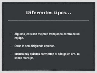 Diferentes tipos…
Algunos jedis son mejores trabajando dentro de un
equipo.
Otros lo son dirigiendo equipos.
Incluso hay quienes convierten el código en oro. Ya
sabes startups.
 