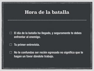 Hora de la batalla
El día de la batalla ha llegado, y seguramente te debes
enfrentar al enemigo.
Tu primer entrevista.
No te confundas ser recién egresado no signiﬁca que te
hagan un favor dándote trabajo.
 