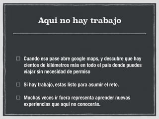 Aqui no hay trabajo
Cuando eso pase abre google maps, y descubre que hay
cientos de kilómetros más en todo el país donde puedes
viajar sin necesidad de permiso
Si hay trabajo, estas listo para asumir el reto.
Muchas veces ir fuera representa aprender nuevas
experiencias que aquí no conocerás.
 