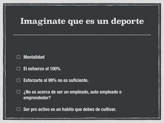Imaginate que es un deporte
Mentalidad
El esfuerzo al 100%
Esforzarte al 99% no es suﬁciente.
¿No es acerca de ser un empleado, auto empleado o
emprendedor?
Ser pro activo es un habito que debes de cultivar.
 