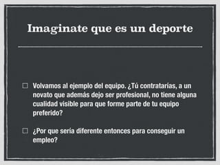 Imaginate que es un deporte
Volvamos al ejemplo del equipo. ¿Tú contratarías, a un
novato que además dejo ser profesional, no tiene alguna
cualidad visible para que forme parte de tu equipo
preferido?
¿Por que sería diferente entonces para conseguir un
empleo?
 