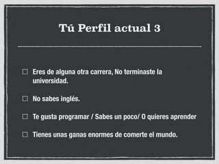 Tú Perfil actual 3
Eres de alguna otra carrera, No terminaste la
universidad.
No sabes inglés.
Te gusta programar / Sabes un poco/ O quieres aprender
Tienes unas ganas enormes de comerte el mundo.
 