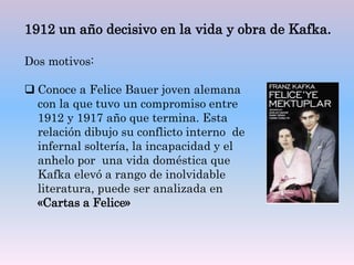 Dos motivos:
 Conoce a Felice Bauer joven alemana
con la que tuvo un compromiso entre
1912 y 1917 año que termina. Esta
relación dibujo su conflicto interno de
infernal soltería, la incapacidad y el
anhelo por una vida doméstica que
Kafka elevó a rango de inolvidable
literatura, puede ser analizada en
«Cartas a Felice»
1912 un año decisivo en la vida y obra de Kafka.
 