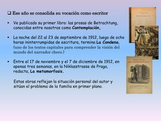  Ese año se consolida su vocación como escritor
 Ve publicado su primer libro: las prosas de Betrachtung,
conocidas entre nosotros como Contemplación,
 La noche del 22 al 23 de septiembre de 1912, luego de ocho
horas ininterrumpidas de escritura, termina La Condena,
(uno de los textos capitales para comprender la visión del
mundo del narrador checo.)
 Entre el 17 de noviembre y el 7 de diciembre de 1912, en
apenas tres semanas, en la Niklasstrasse de Praga,
redacta, La metamorfosis.
Estas obras reflejan la situación personal del autor y
sitúan el problema de la familia en primer plano.
 