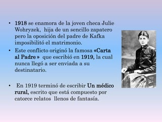 • 1918 se enamora de la joven checa Julie
Wohryzek, hija de un sencillo zapatero
pero la oposición del padre de Kafka
imposibilitó el matrimonio.
• Este conflicto originó la famosa «Carta
al Padre » que escribió en 1919, la cual
nunca llegó a ser enviada a su
destinatario.
• En 1919 terminó de escribir Un médico
rural, escrito que está compuesto por
catorce relatos llenos de fantasía.
 