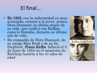 El final…
• En 1923, con la enfermedad ya muy
avanzada, conoció a la joven polaca
Dora Diamant, la ultima mujer de
su vida que cuidó a «su Kafka»,
como lo llamaba, durante su último
año de vida..
• En compañía de Dora Diamant, de
su amigo Max Brod y de su tío
Siegfried, Franz Kafka falleció el 3
de junio de 1924 en el sanatorio de
Kierling-Austria a los 41 años de
edad
 