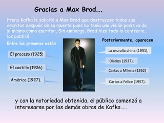 Cartas a Felice (1957).
Cartas a Milena (1952)
Diarios (1937),
La muralla china (1931),
Gracias a Max Brod….
Franz Kafka le solicitó a Max Brod que destruyese todos sus
escritos después de su muerte pues no tenía una visión positiva de
sí mismo como escritor, Sin embargo, Brod hizo todo lo contrario…
los publicó
Entre los primeros están
El proceso (1925)
El castillo (1926)
América (1927).
Posteriormente, aparecen
y con la notoriedad obtenida, el público comenzó a
interesarse por las demás obras de Kafka…..
 