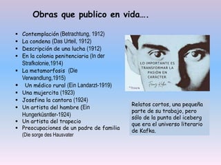 Obras que publico en vida….
 Contemplación (Betrachtung, 1912)
 La condena (Das Urteil, 1912)
 Descripción de una lucha (1912)
 En la colonia penitenciaria (In der
Strafkolonie,1914)
 La metamorfosis (Die
Verwandlung,1915)
 Un médico rural (Ein Landarzt-1919)
 Una mujercita (1923)
 Josefina la cantora (1924)
 Un artista del hambre (Ein
Hungerküsntler-1924)
 Un artista del trapecio
 Preocupaciones de un padre de familia
(Die sorge des Hausvater
Relatos cortos, una pequeña
parte de su trabajo, pero
sólo de la punta del iceberg
que era el universo literario
de Kafka.
 