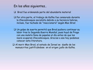  Por otra parte, el trabajo de Kafka fue censurado durante
la Checoslovaquia socialista debido a su herencia hebrea,
incluso, fue tachado de “reaccionario” según Max Brod
 Un golpe de suerte permitió que Brod pudiera continuar su
labor tras la Segunda Guerra Mundial, pues huyó de Praga
con una maleta llena de papeles el día antes de que los
nazis ocuparan Checoslovaquia. Gracias a eso hoy podemos
conocer esta literatura.
 Al morir Max Brod, el estado de Israel se dueño de los
manuscritos justificándose en el origen judío de Kafka.
En los años siguientes..
 Brod fue ordenando parte del abundante material
 