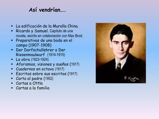  La edificación de la Muralla China.
 Ricardo y Samuel. Capítulo de una
novela, escrito en colaboración con Max Brod.
 Preparativos de una boda en el
campo (1907-1908)
 Der Dorfschullehrer o Der
Riesenmaulwurf (1914-1915)
 La obra (1923-1924)
 Aforismos, visiones y sueños (1917)
 Cuadernos en octava (1917)
 Escritos sobre sus escritos (1917)
 Carta al padre (1952)
 Cartas a Ottla
 Cartas a la familia
Así vendrían….
 