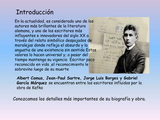 En la actualidad, es considerado uno de los
autores más brillantes de la literatura
alemana, y uno de los escritores más
influyentes e innovadores del siglo XX a
través del relato simbólico despojados de
moralejas donde refleja el absurdo y la
angustia de una existencia sin sentido Estos
valores lo hacen universal y; a pesar del
tiempo mantenga su vigencia Escritor poco
reconocido en vida ,el reconocimiento le
sobrevino luego de su muerte
Albert Camus, Jean-Paul Sartre, Jorge Luis Borges y Gabriel
García Márquez se encuentran entre los escritores influidos por la
obra de Kafka
Conozcamos los detalles más importantes de su biografía y obra.
Introducción
 