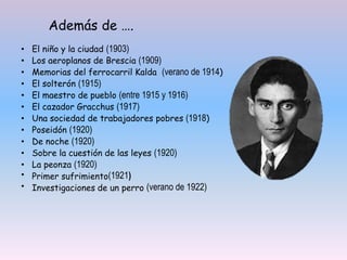 • El niño y la ciudad (1903)
• Los aeroplanos de Brescia (1909)
• Memorias del ferrocarril Kalda (verano de 1914)
• El solterón (1915)
• El maestro de pueblo (entre 1915 y 1916)
• El cazador Gracchus (1917)
• Una sociedad de trabajadores pobres (1918)
• Poseidón (1920)
• De noche (1920)
• Sobre la cuestión de las leyes (1920)
• La peonza (1920)
• Primer sufrimiento(1921)
• Investigaciones de un perro (verano de 1922)
Además de ….
 