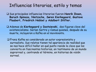 Sus principales influencias literarias fueron Henrik Ibsen,
Baruch Spinoza, Nietzsche, Søren Kierkegaard, Gustave
Flaubert, Friedrich Hebbel y Adalbert Stifter.
 Ademas de Kierkegaard y Dostoievski, dos figuras clave del
existencialismo. Serían Sartre y Camus quienes, después de su
muerte, incluyeron a Kafka en el movimiento.
 Franz Kafka es considerado un autor expresionista y
surrealista. Sus relatos tienen tal apariencia de realidad que
se nos hace difícil hallar en qué punto reside la clave que los
convierta en fascinantes historias, en testimonio de un mundo
suprarreal y, centrando el término, en historias de visión
surreal.
Influencias literarias, estilo y temas
 