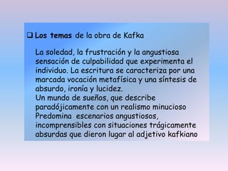  Los temas de la obra de Kafka
La soledad, la frustración y la angustiosa
sensación de culpabilidad que experimenta el
individuo. La escritura se caracteriza por una
marcada vocación metafísica y una síntesis de
absurdo, ironía y lucidez.
Un mundo de sueños, que describe
paradójicamente con un realismo minucioso
Predomina escenarios angustiosos,
incomprensibles con situaciones trágicamente
absurdas que dieron lugar al adjetivo kafkiano
 