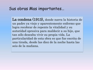 Sus obras Mas importantes…
La condena (1913), donde narra la historia de
un padre ya viejo y aparentemente enfermo que
logra recobrar de repente la vitalidad y su
autoridad opresiva para maldecir a su hijo, que
tan sólo deseaba vivir su propia vida. La
particularidad de esta obra es que fue escrita de
una tirada, desde las diez de la noche hasta las
seis de la mañana.
 